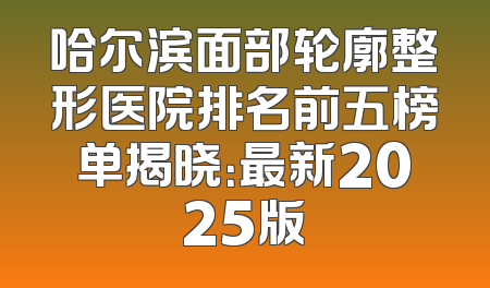 哈尔滨面部轮廓整形医院排名前五榜单揭晓：最新2025版