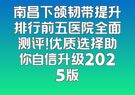南昌下颌韧带提升排行前五医院全面测评！优质选择助你自信升级2025版