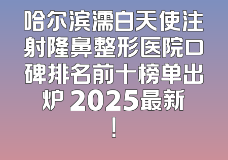 哈尔滨濡白天使注射隆鼻整形医院口碑排名前十榜单出炉 2025最新！