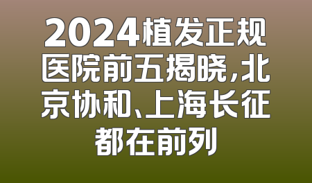 2024植发正规医院前五揭晓，北京协和、上海长征都在前列