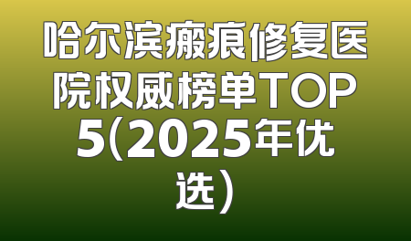 哈尔滨瘢痕修复医院权威榜单TOP5（2025年优选）