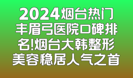 2024烟台热门丰眉弓医院口碑排名！烟台大韩整形美容稳居人气之首