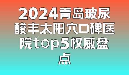 2024青岛玻尿酸丰太阳穴口碑医院top5权威盘点