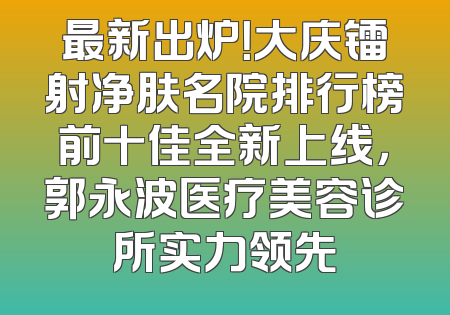 最新出炉！大庆镭射净肤名院排行榜前十佳全新上线，郭永波医疗美容诊所实力领先