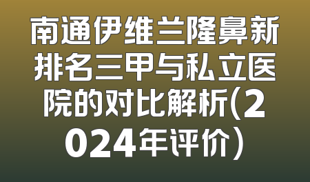 南通伊维兰隆鼻新排名三甲与私立医院的对比解析（2024年评价）