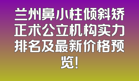 兰州鼻小柱倾斜矫正术公立机构实力排名及最新价格预览！
