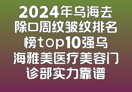 2024年乌海去除口周纹皱纹排名榜top10强乌海雅美医疗美容门诊部实力靠谱