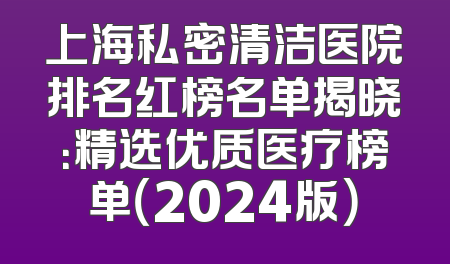 上海私密清洁医院排名红榜名单揭晓：精选优质医疗榜单（2024版）
