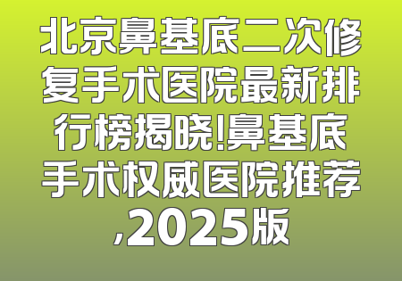 北京鼻基底二次修复手术医院最新排行榜揭晓！鼻基底手术权威医院推荐，2025版