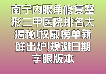 南宁内眼角修复整形三甲医院排名大揭秘！权威榜单新鲜出炉！规避日期字眼版本
