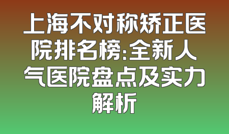 上海不对称矫正医院排名榜：全新人气医院盘点及实力解析