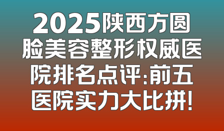 2025陕西方圆脸美容整形权威医院排名点评：前五医院实力大比拼！