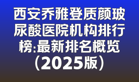 西安乔雅登质颜玻尿酸医院机构排行榜：最新排名概览（2025版）