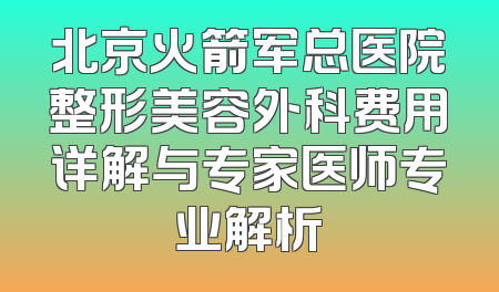 北京火箭军总医院整形美容外科费用详解与专家医师专业解析