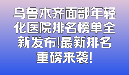 乌鲁木齐面部年轻化医院排名榜单全新发布！最新排名重磅来袭！