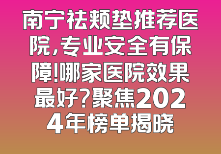 南宁祛颊垫推荐医院，专业安全有保障！哪家医院效果最好？聚焦2024年榜单揭晓