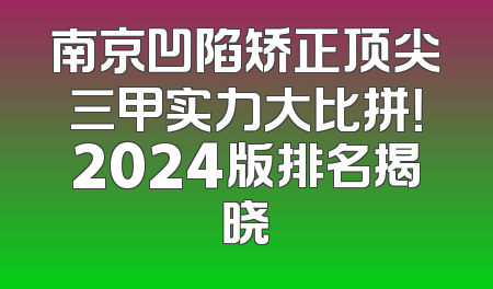 南京凹陷矫正顶尖三甲实力大比拼！2024版排名揭晓