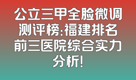 公立三甲全脸微调测评榜：福建排名前三医院综合实力分析！