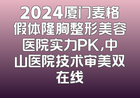 2024厦门麦格假体隆胸整形美容医院实力PK，中山医院技术审美双在线