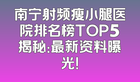 南宁射频瘦小腿医院排名榜TOP5揭秘：最新资料曝光！