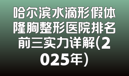哈尔滨水滴形假体隆胸整形医院排名前三实力详解（2025年）