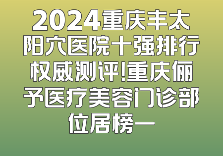 2024重庆丰太阳穴医院十强排行权威测评！重庆俪予医疗美容门诊部位居榜一