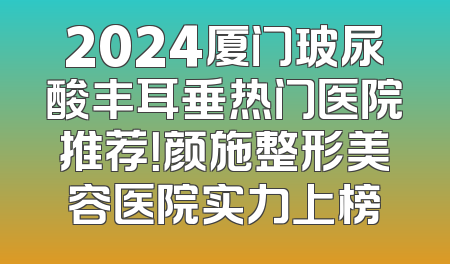 2024厦门玻尿酸丰耳垂热门医院推荐！颜施整形美容医院实力上榜