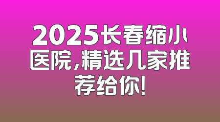 2025长春缩小医院，精选几家推荐给你！