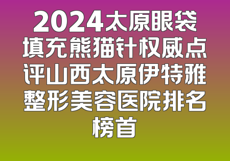 2024太原眼袋填充熊猫针权威点评山西太原伊特雅整形美容医院排名榜首