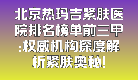 北京热玛吉紧肤医院排名榜单前三甲：权威机构深度解析紧肤奥秘！