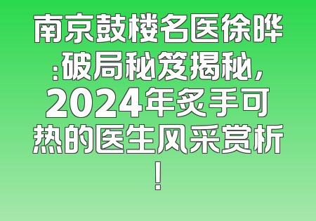 南京鼓楼名医徐晔：破局秘笈揭秘，2024年炙手可热的医生风采赏析！