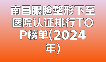 南昌眼睑整形下至医院认证排行TOP榜单（2024年）