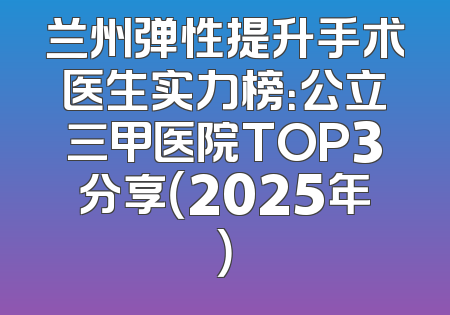 兰州弹性提升手术医生实力榜：公立三甲医院TOP3分享（2025年）