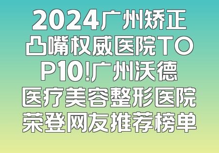 2024广州矫正凸嘴权威医院TOP10！广州沃德医疗美容整形医院荣登网友推荐榜单