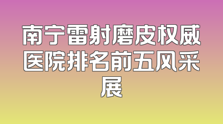 南宁雷射磨皮权威医院排名前五风采展