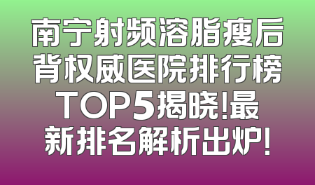 南宁射频溶脂瘦后背权威医院排行榜TOP5揭晓！最新排名解析出炉！
