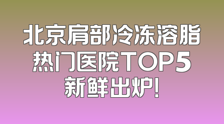 北京肩部冷冻溶脂热门医院TOP5新鲜出炉！