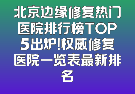 北京边缘修复热门医院排行榜TOP5出炉！权威修复医院一览表最新排名