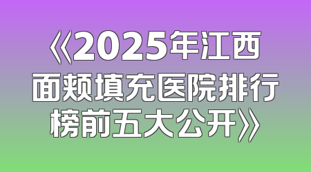 《2025年江西面颊填充医院排行榜前五大公开》