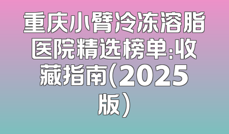 重庆小臂冷冻溶脂医院精选榜单：收藏指南（2025版）