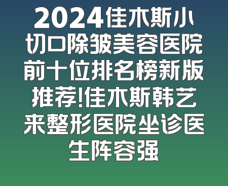 2024佳木斯小切口除皱美容医院前十位排名榜新版推荐！佳木斯韩艺来整形医院坐诊医生阵容强
