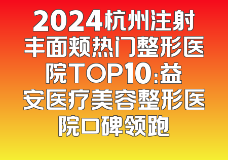 2024杭州注射丰面颊热门整形医院TOP10：益安医疗美容整形医院口碑领跑