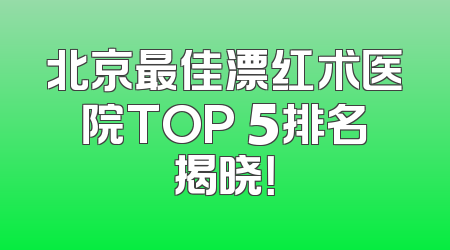 北京最佳漂红术医院TOP 5排名揭晓！
