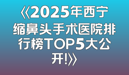 《2025年西宁缩鼻头手术医院排行榜TOP5大公开！》