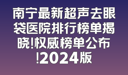 南宁最新超声去眼袋医院排行榜单揭晓！权威榜单公布！2024版