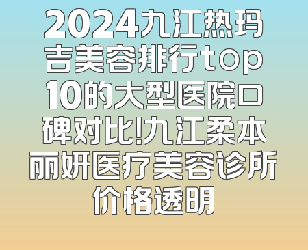 2024九江热玛吉美容排行top10的大型医院口碑对比！九江柔本丽妍医疗美容诊所价格透明