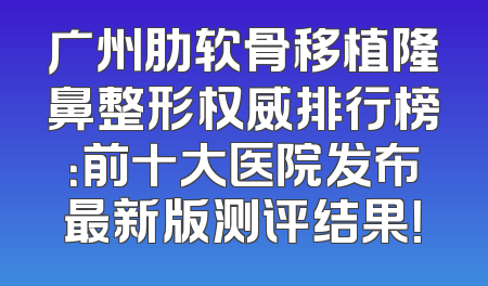 广州肋软骨移植隆鼻整形权威排行榜：前十大医院发布最新版测评结果！