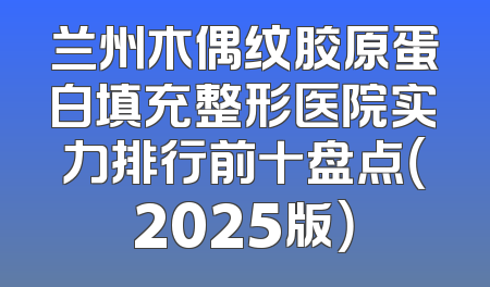 兰州木偶纹胶原蛋白填充整形医院实力排行前十盘点（2025版）