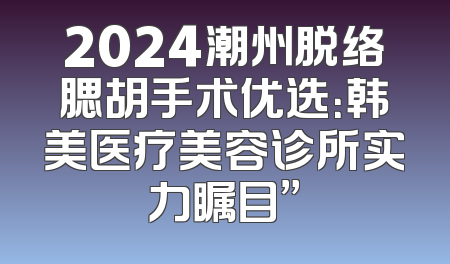 2024潮州脱络腮胡手术优选：韩美医疗美容诊所实力瞩目”
