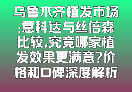 乌鲁木齐植发市场：意科达与丝倍森比较，究竟哪家植发效果更满意？价格和口碑深度解析